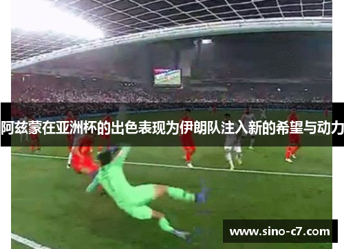 阿兹蒙在亚洲杯的出色表现为伊朗队注入新的希望与动力